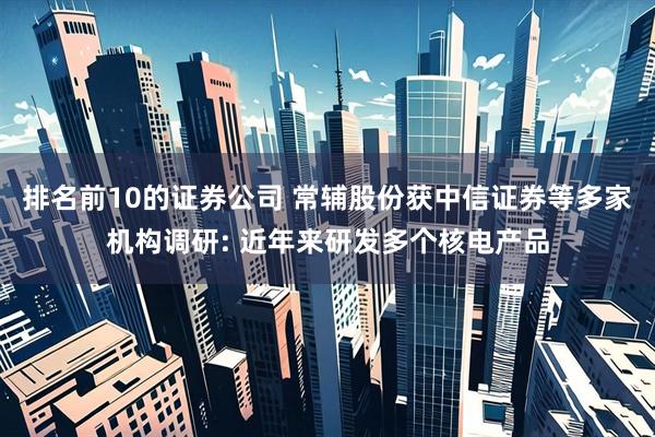 排名前10的证券公司 常辅股份获中信证券等多家机构调研: 近年来研发多个核电产品