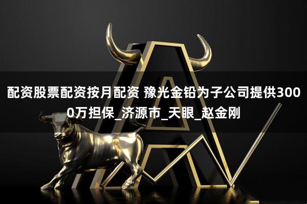 配资股票配资按月配资 豫光金铅为子公司提供3000万担保_济源市_天眼_赵金刚