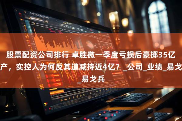 股票配资公司排行 卓胜微一季度亏损后豪掷35亿扩产，实控人为何反其道减持近4亿？_公司_业绩_易戈兵