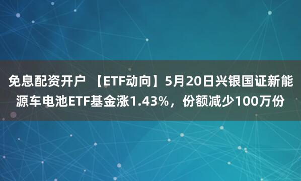 免息配资开户 【ETF动向】5月20日兴银国证新能源车电池ETF基金涨1.43%，份额减少100万份