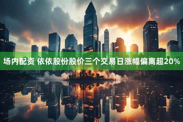 场内配资 依依股份股价三个交易日涨幅偏离超20%