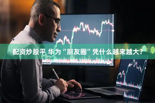 配资炒股平 华为“朋友圈”凭什么越来越大？