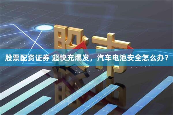 股票配资证券 超快充爆发，汽车电池安全怎么办？