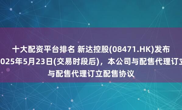 十大配资平台排名 新达控股(08471.HK)发布公告，于2025年5月23日(交易时段后)，本公司与配售代理订立配售协议