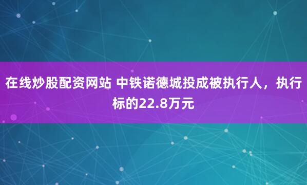 在线炒股配资网站 中铁诺德城投成被执行人，执行标的22.8万元