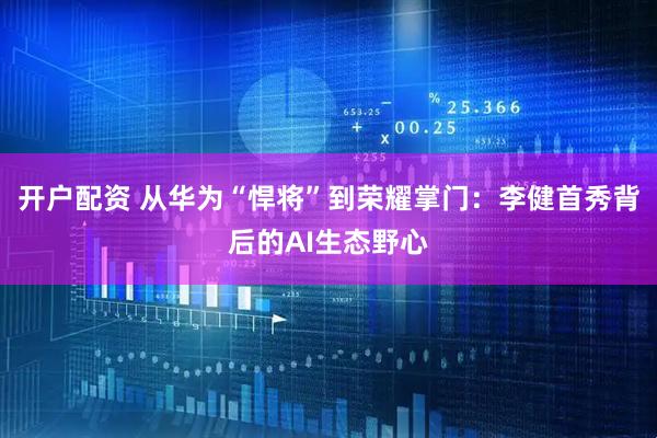 开户配资 从华为“悍将”到荣耀掌门：李健首秀背后的AI生态野心