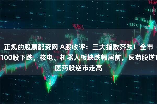 正规的股票配资网 A股收评：三大指数齐跌！全市场逾4100股下跌，核电、机器人板块跌幅居前，医药股逆市走高