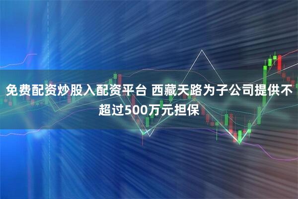 免费配资炒股入配资平台 西藏天路为子公司提供不超过500万元担保