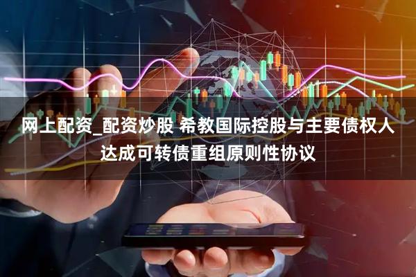 网上配资_配资炒股 希教国际控股与主要债权人达成可转债重组原则性协议