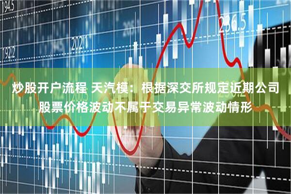 炒股开户流程 天汽模：根据深交所规定近期公司股票价格波动不属于交易异常波动情形