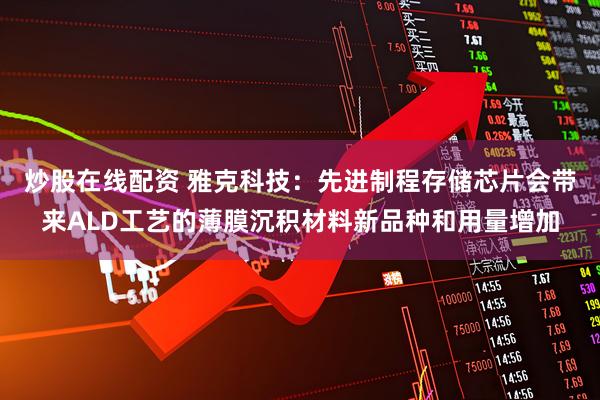 炒股在线配资 雅克科技：先进制程存储芯片会带来ALD工艺的薄膜沉积材料新品种和用量增加