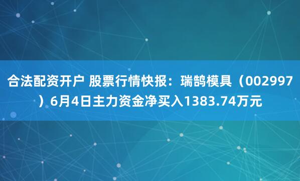 合法配资开户 股票行情快报：瑞鹄模具（002997）6月4日主力资金净买入1383.74万元