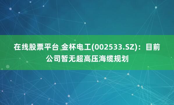 在线股票平台 金杯电工(002533.SZ)：目前公司暂无超高压海缆规划