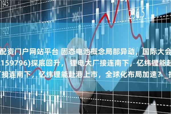 配资门户网站平台 固态电池概念局部异动，国际大会将召开！电池50ETF(159796)探底回升， 锂电大厂接连南下，亿纬锂能赴港上市，全球化布局加速？_投资_企业