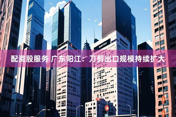配资股服务 广东阳江：刀剪出口规模持续扩大