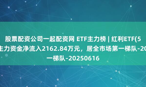 股票配资公司一起配资网 ETF主力榜 | 红利ETF(510880)主力资金净流入2162.84万元，居全市场第一梯队-20250616