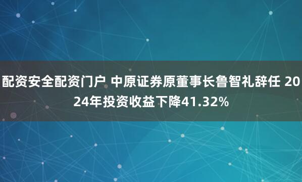 配资安全配资门户 中原证券原董事长鲁智礼辞任 2024年投资收益下降41.32%