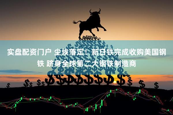 实盘配资门户 尘埃落定！新日铁完成收购美国钢铁 跻身全球第二大钢铁制造商