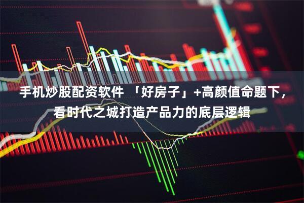 手机炒股配资软件 「好房子」+高颜值命题下，看时代之城打造产品力的底层逻辑