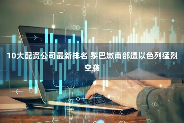 10大配资公司最新排名 黎巴嫩南部遭以色列猛烈空袭