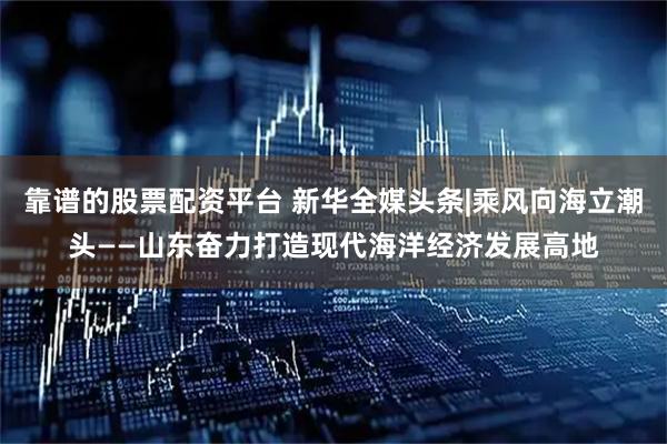 靠谱的股票配资平台 新华全媒头条|乘风向海立潮头——山东奋力打造现代海洋经济发展高地