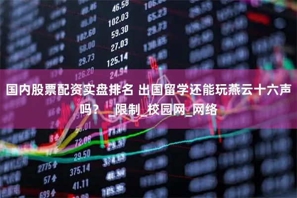 国内股票配资实盘排名 出国留学还能玩燕云十六声吗？ _限制_校园网_网络
