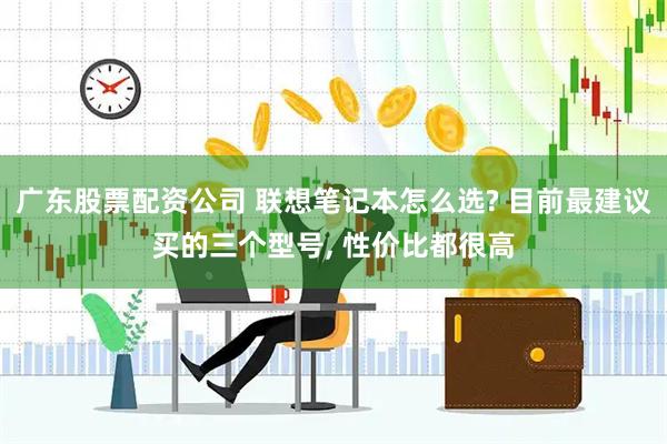 广东股票配资公司 联想笔记本怎么选? 目前最建议买的三个型号, 性价比都很高