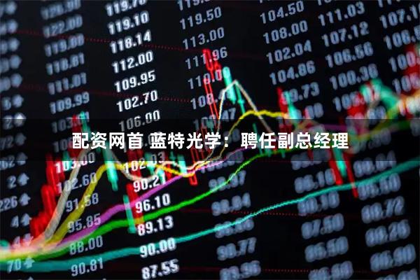 配资网首 蓝特光学：聘任副总经理