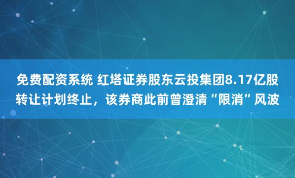 免费配资系统 红塔证券股东云投集团8.17亿股转让计划终止，该券商此前曾澄清“限消”风波