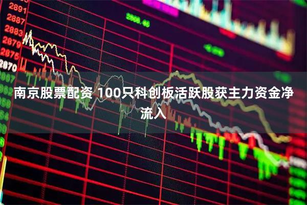 南京股票配资 100只科创板活跃股获主力资金净流入