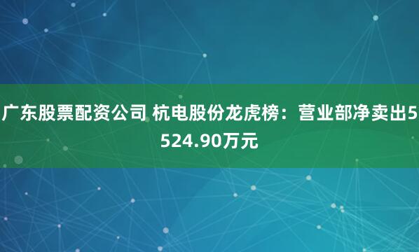 广东股票配资公司 杭电股份龙虎榜：营业部净卖出5524.90万元