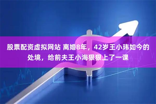 股票配资虚拟网站 离婚8年，42岁王小玮如今的处境，给前夫王小海狠狠上了一课