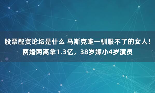 股票配资论坛是什么 马斯克唯一驯服不了的女人！两婚两离拿1.3亿，38岁嫁小4岁演员