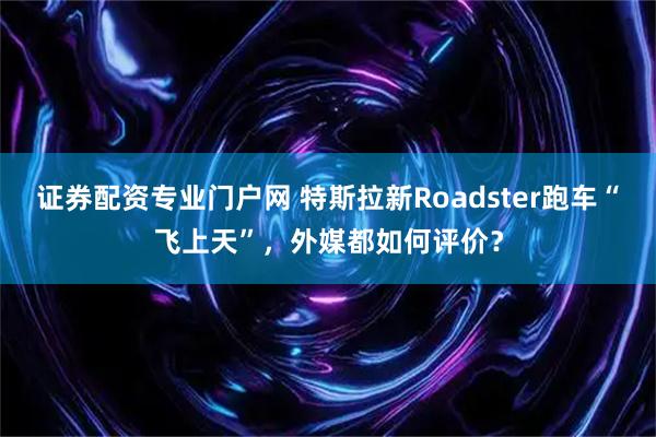证券配资专业门户网 特斯拉新Roadster跑车“飞上天”，外媒都如何评价？